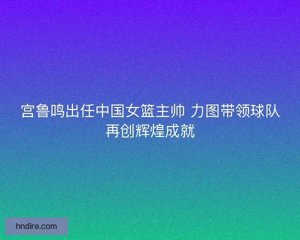 宫鲁鸣出任中国女篮主帅 力图带领球队再创辉煌成就 宫鲁鸣出任中国女篮主帅 力图带领球队再创辉煌成就