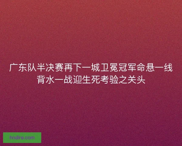 广东队半决赛再下一城卫冕冠军命悬一线背水一战迎生死考验之关头 广东队半决赛再下一城卫冕冠军命悬一线背水一战迎生死考验之关头