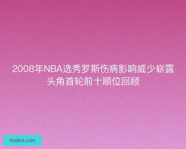 2008年NBA选秀罗斯伤病影响威少崭露头角首轮前十顺位回顾