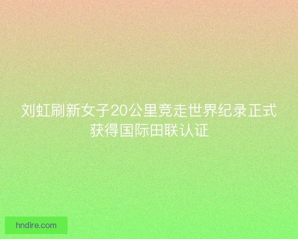 刘虹刷新女子20公里竞走世界纪录正式获得国际田联认证